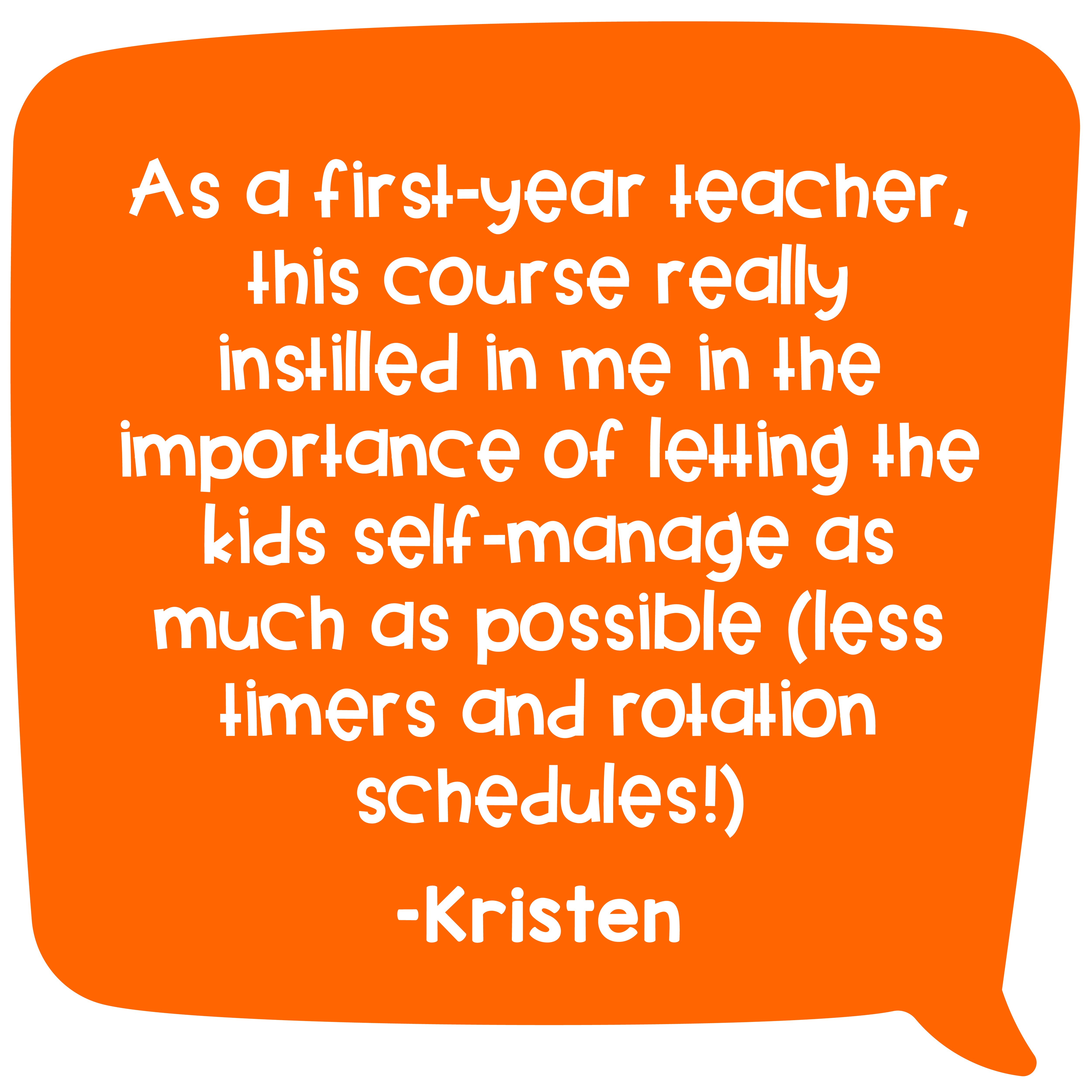 "As a first-year teacher, this course really instilled in me in the importance of letting the kids self-manage as much as possible (less timers and rotation schedules!)" –Kristen
