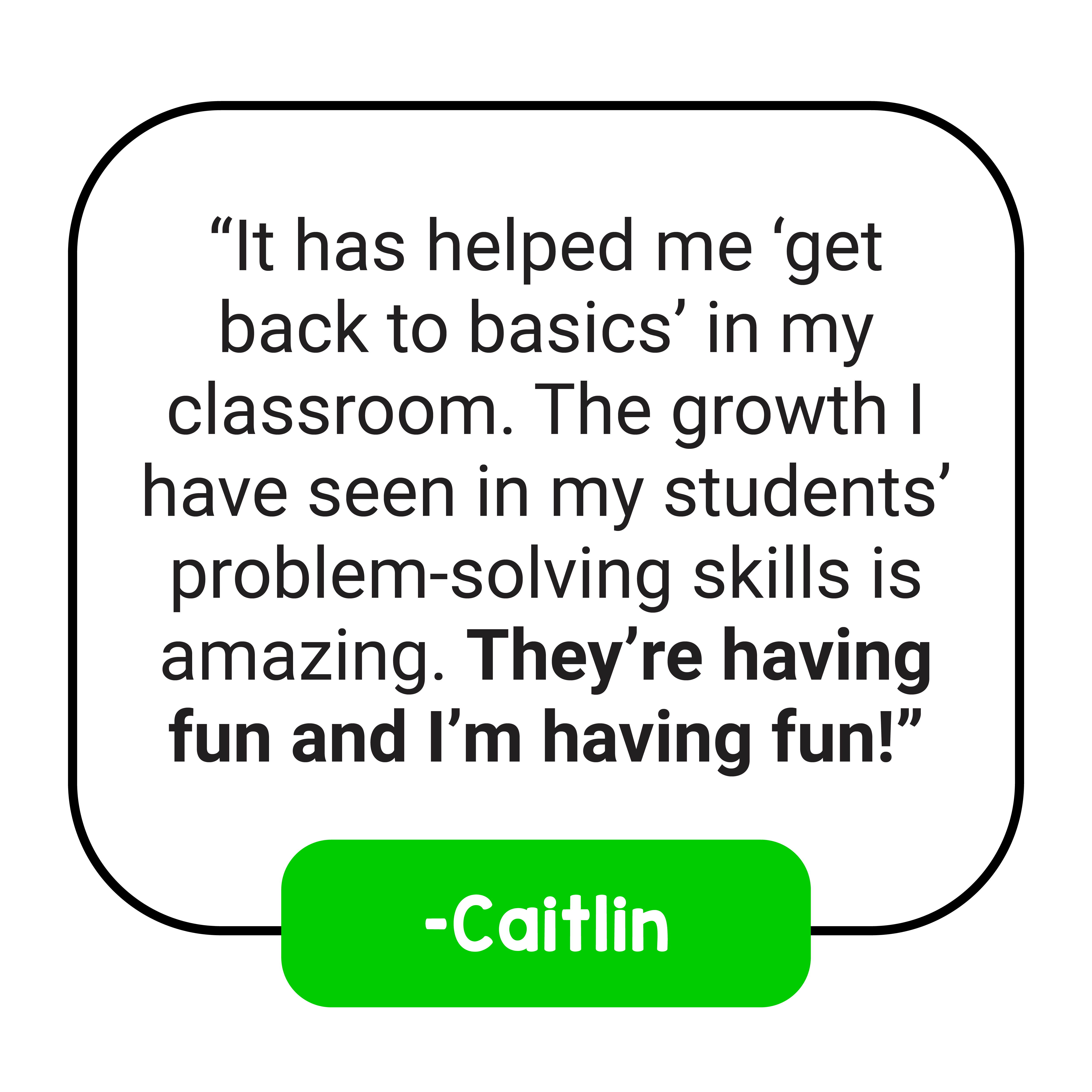“It has helped me ‘get back to basics’ in my classroom. The growth I have seen in my students’ problem-solving skills is amazing. They’re having fun and I’m having fun!” –Caitlin