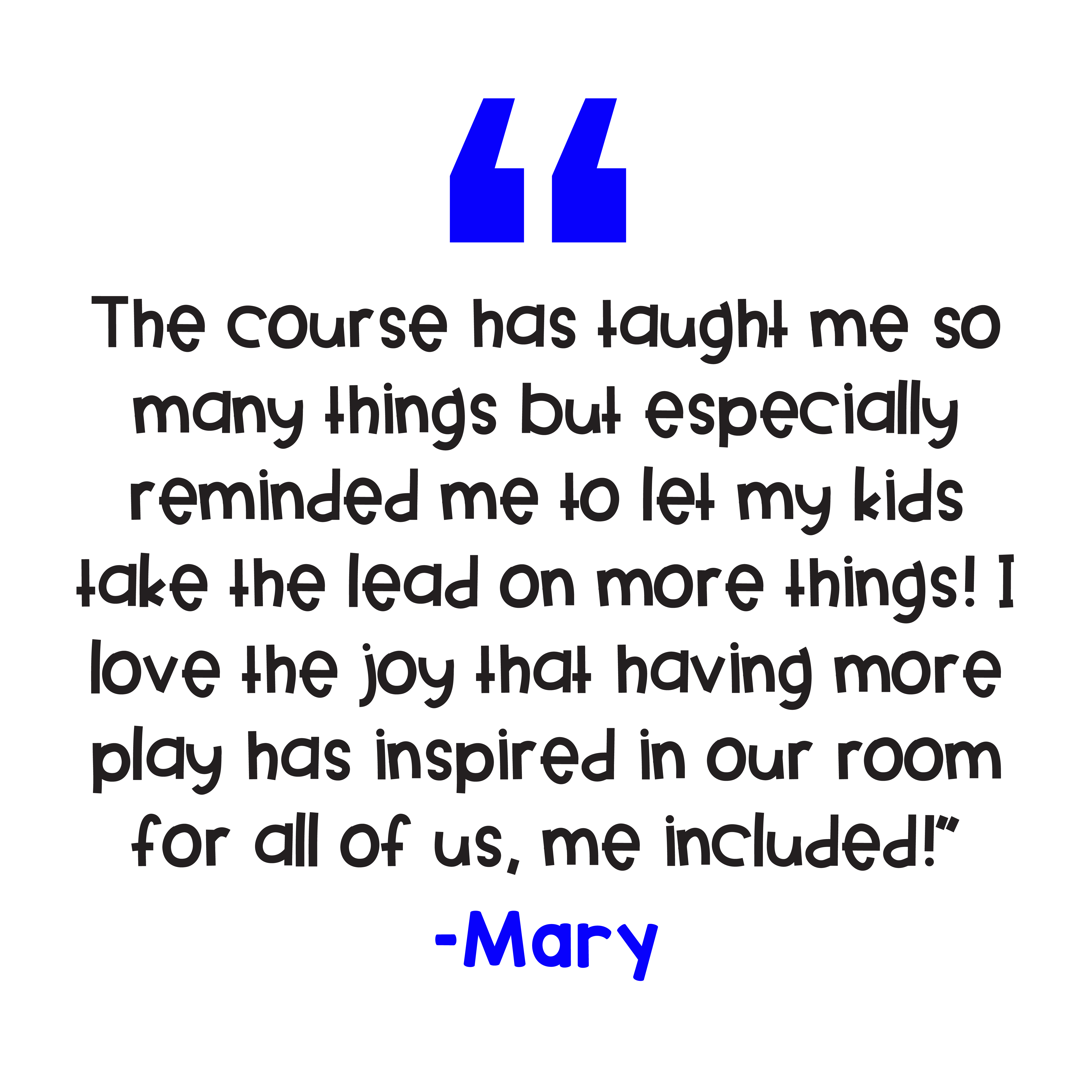 "The course has taught me so many things but especially reminded me to let my kids take the lead on more things! I love the joy that having more play has inspired in our room for all of us, me included!” – Mary